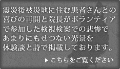 震災後被災地に住む患者さんとの喜びの再開と院長がボランティアで参加した検視検案での悲惨であまりにもせつない光景を体験談と詩で掲載しております。